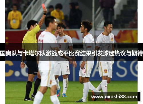 国奥队与卡塔尔队激战成平比赛结果引发球迷热议与期待
